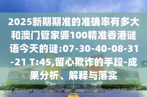 2025新期期准的准确率有多大和澳门管家婆100精准香港谜语今天的谜:07-30-40-08-31-21 T:45,留心欺诈的手段-成果分析、解释与落实