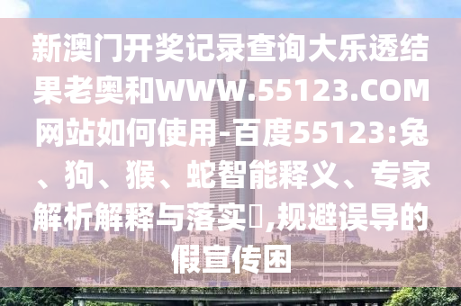 新澳门开奖记录查询大乐透结果老奥和WWW.55123.COM网站如何使用-百度55123:兔、狗、猴、蛇智能释义、专家解析解释与落实,规避误导的假宣传困