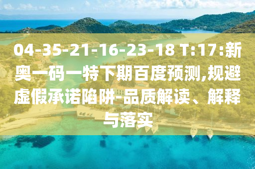 04-35-21-16-23-18 T:17:新奥一码一特下期百度预测,规避虚假承诺陷阱-品质解读、解释与落实