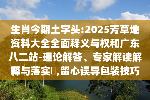 生肖今期土字头:2025芳草地资料大全全面释义与权和广东八二站-理论解答、专家解读解释与落实,留心误导包装技巧