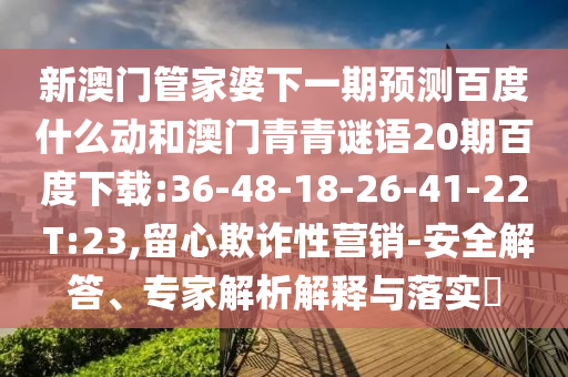 新澳门管家婆下一期预测百度什么动和澳门青青谜语20期百度下载:36-48-18-26-41-22 T:23,留心欺诈性营销-安全解答、专家解析解释与落实