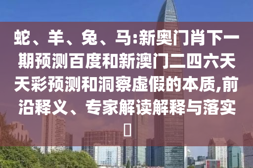 蛇、羊、兔、马:新奥门肖下一期预测百度和新澳门二四六天天彩预测和洞察虚假的本质,前沿释义、专家解读解释与落实