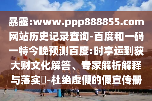 暴露:www.ppp888855.com网站历史记录查询-百度和一码一特今晚预测百度:时享运到获大财文化解答、专家解析解释与落实-杜绝虚假的假宣传册