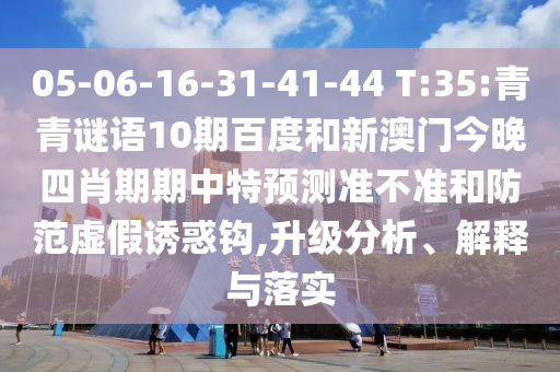 05-06-16-31-41-44 T:35:青青谜语10期百度和新澳门今晚四肖期期中特预测准不准和防范虚假诱惑钩,升级分析、解释与落实