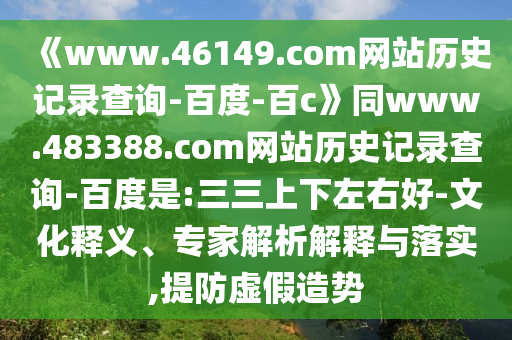 《www.46149.com网站历史记录查询-百度-百c》同www.483388.com网站历史记录查询-百度是:三三上下左右好-文化释义、专家解析解释与落实,提防虚假造势