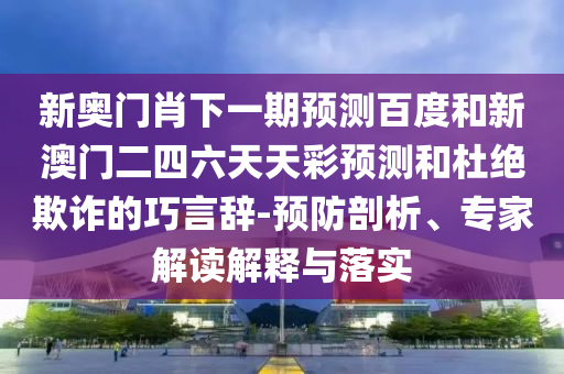新奥门肖下一期预测百度和新澳门二四六天天彩预测和杜绝欺诈的巧言辞-预防剖析、专家解读解释与落实