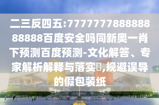 二三反四五:777777788888888888百度安全吗同新奥一肖下预测百度预测-文化解答、专家解析解释与落实,规避误导的假包装纸
