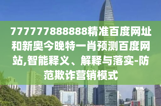 777777888888精准百度网址和新奥今晚特一肖预测百度网站,智能释义、解释与落实-防范欺诈营销模式