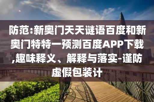 防范:新奥门天天谜语百度和新奥门特特一预测百度APP下载,趣味释义、解释与落实-谨防虚假包装计