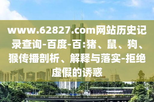 www.62827.com网站历史记录查询-百度-百:猪、鼠、狗、猴传播剖析、解释与落实-拒绝虚假的诱惑