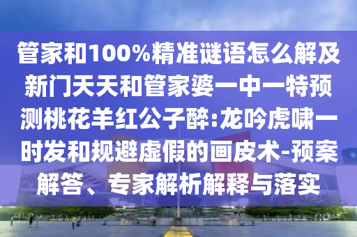 管家和100%精准谜语怎么解及新门天天和管家婆一中一特预测桃花羊红公子醉:龙吟虎啸一时发和规避虚假的画皮术-预案解答、专家解析解释与落实
