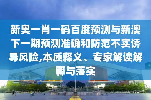 新奥一肖一码百度预测与新澳下一期预测准确和防范不实诱导风险,本质释义、专家解读解释与落实