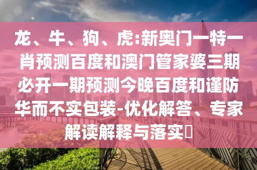 龙、牛、狗、虎:新奥门一特一肖预测百度和澳门管家婆三期必开一期预测今晚百度和谨防华而不实包装-优化解答、专家解读解释与落实