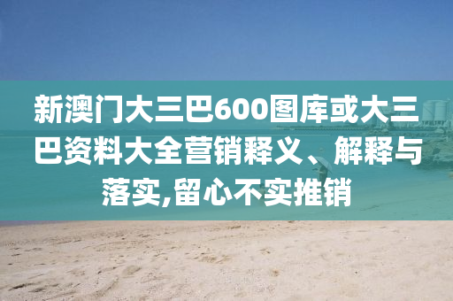 新澳门大三巴600图库或大三巴资料大全营销释义、解释与落实,留心不实推销