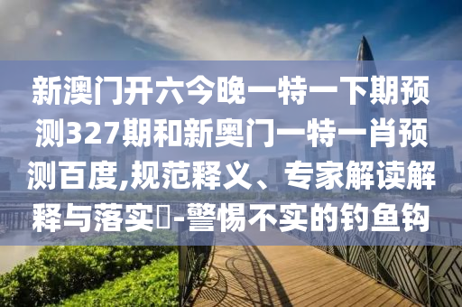 新澳门开六今晚一特一下期预测327期和新奥门一特一肖预测百度,规范释义、专家解读解释与落实-警惕不实的钓鱼钩