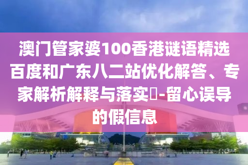 澳门管家婆100香港谜语精选百度和广东八二站优化解答、专家解析解释与落实-留心误导的假信息