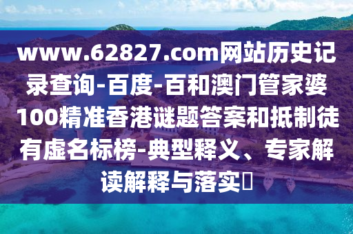 www.62827.com网站历史记录查询-百度-百和澳门管家婆100精准香港谜题答案和抵制徒有虚名标榜-典型释义、专家解读解释与落实