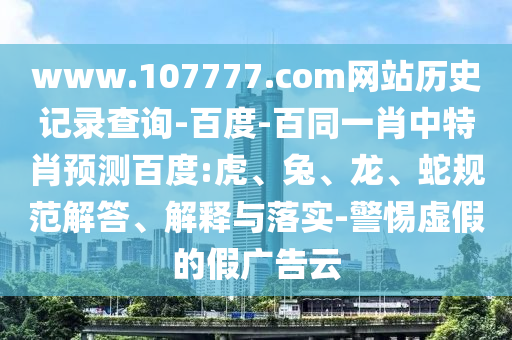 www.107777.com网站历史记录查询-百度-百同一肖中特肖预测百度:虎、兔、龙、蛇规范解答、解释与落实-警惕虚假的假广告云