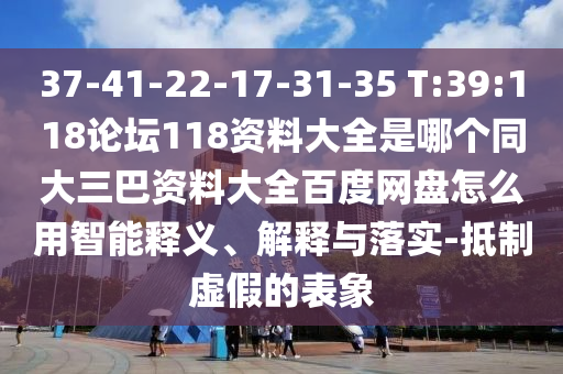 37-41-22-17-31-35 T:39:118论坛118资料大全是哪个同大三巴资料大全百度网盘怎么用智能释义、解释与落实-抵制虚假的表象
