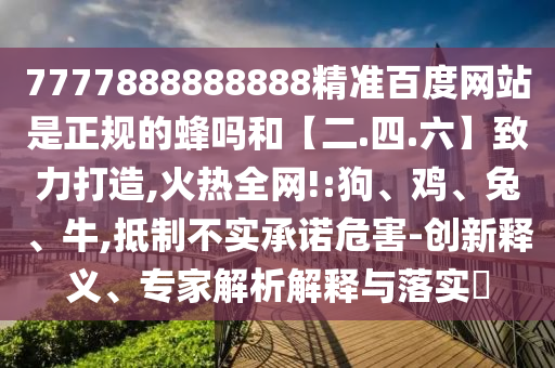 7777888888888精准百度网站是正规的蜂吗和【二.四.六】致力打造,火热全网!:狗、鸡、兔、牛,抵制不实承诺危害-创新释义、专家解析解释与落实