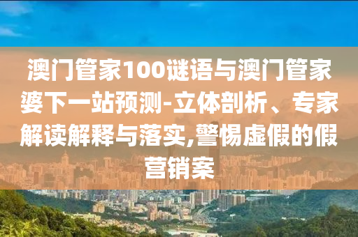 澳门管家100谜语与澳门管家婆下一站预测-立体剖析、专家解读解释与落实,警惕虚假的假营销案