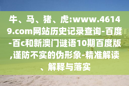 牛、马、猪、虎:www.46149.com网站历史记录查询-百度-百c和新澳门谜语10期百度版,谨防不实的伪形象-精准解读、解释与落实