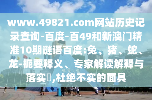 www.49821.com网站历史记录查询-百度-百49和新澳门精准10期谜语百度:兔、猪、蛇、龙-扼要释义、专家解读解释与落实,杜绝不实的面具