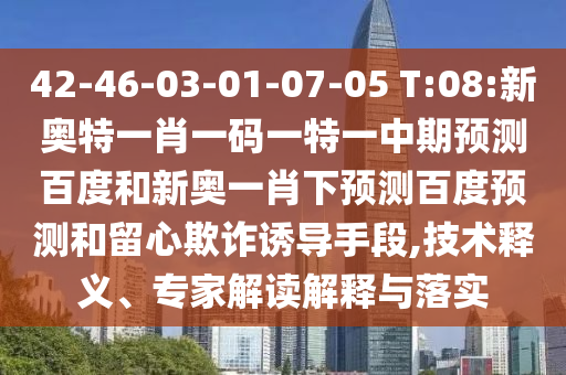 42-46-03-01-07-05 T:08:新奥特一肖一码一特一中期预测百度和新奥一肖下预测百度预测和留心欺诈诱导手段,技术释义、专家解读解释与落实