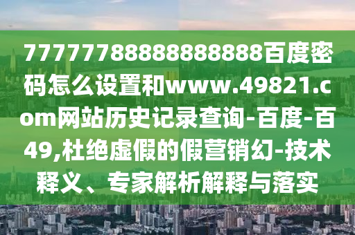 77777788888888888百度密码怎么设置和www.49821.com网站历史记录查询-百度-百49,杜绝虚假的假营销幻-技术释义、专家解析解释与落实