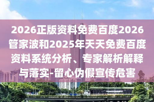 2026正版资料免费百度2026管家波和2025年天天免费百度资料系统分析、专家解析解释与落实-留心伪假宣传危害