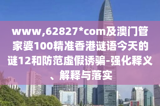 www,62827*com及澳门管家婆100精准香港谜语今天的谜12和防范虚假诱骗-强化释义、解释与落实