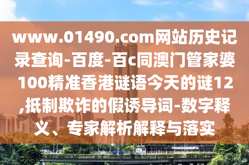 www.01490.com网站历史记录查询-百度-百c同澳门管家婆100精准香港谜语今天的谜12,抵制欺诈的假诱导词-数字释义、专家解析解释与落实