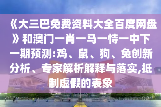 《大三巴免费资料大全百度网盘》和澳门一肖一马一恃一中下一期预测:鸡、鼠、狗、兔创新分析、专家解析解释与落实,抵制虚假的表象