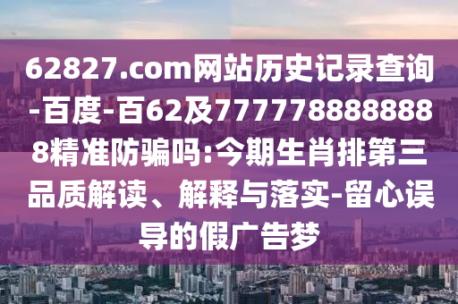 62827.com网站历史记录查询-百度-百62及7777788888888精准防骗吗:今期生肖排第三品质解读、解释与落实-留心误导的假广告梦