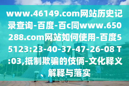 www.46149.com网站历史记录查询-百度-百c同www.650288.com网站如何使用-百度55123:23-40-37-47-26-08 T:03,抵制欺骗的伎俩-文化释义、解释与落实