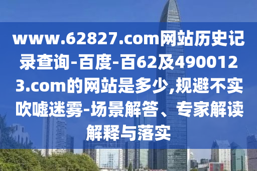 www.62827.com网站历史记录查询-百度-百62及4900123.com的网站是多少,规避不实吹嘘迷雾-场景解答、专家解读解释与落实