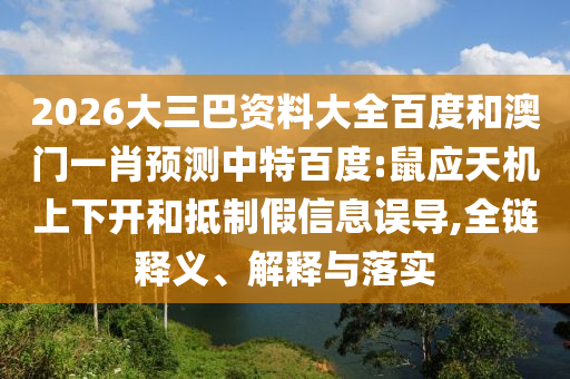 2026大三巴资料大全百度和澳门一肖预测中特百度:鼠应天机上下开和抵制假信息误导,全链释义、解释与落实