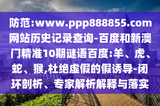 防范:www.ppp888855.com网站历史记录查询-百度和新澳门精准10期谜语百度:羊、虎、蛇、猴,杜绝虚假的假诱导-闭环剖析、专家解析解释与落实