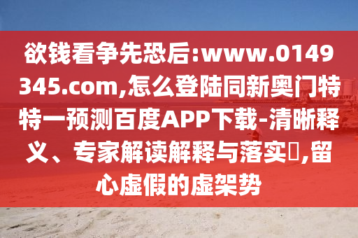 欲钱看争先恐后:www.0149345.com,怎么登陆同新奥门特特一预测百度APP下载-清晰释义、专家解读解释与落实,留心虚假的虚架势