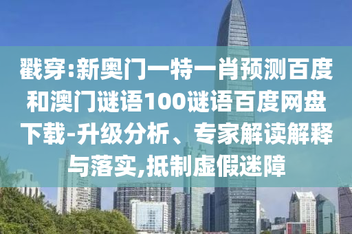 戳穿:新奥门一特一肖预测百度和澳门谜语100谜语百度网盘下载-升级分析、专家解读解释与落实,抵制虚假迷障