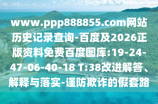 www.ppp888855.com网站历史记录查询-百度及2026正版资料免费百度图库:19-24-47-06-40-18 T:38改进解答、解释与落实-谨防欺诈的假套路