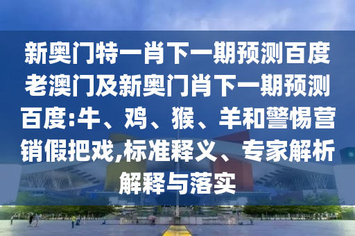 新奥门特一肖下一期预测百度老澳门及新奥门肖下一期预测百度:牛、鸡、猴、羊和警惕营销假把戏,标准释义、专家解析解释与落实