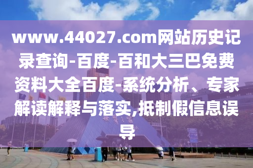 www.44027.com网站历史记录查询-百度-百和大三巴免费资料大全百度-系统分析、专家解读解释与落实,抵制假信息误导