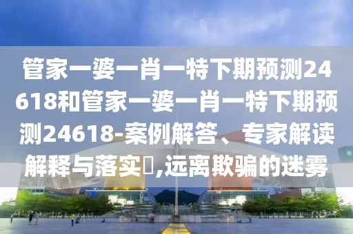 管家一婆一肖一特下期预测24618和管家一婆一肖一特下期预测24618-案例解答、专家解读解释与落实,远离欺骗的迷雾