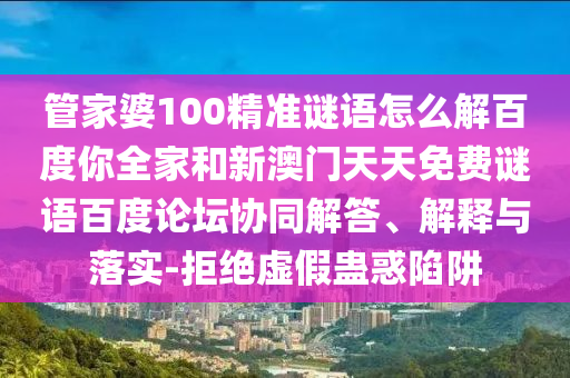 管家婆100精准谜语怎么解百度你全家和新澳门天天免费谜语百度论坛协同解答、解释与落实-拒绝虚假蛊惑陷阱