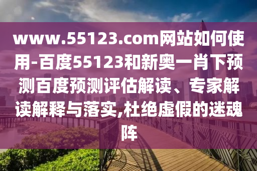 www.55123.com网站如何使用-百度55123和新奥一肖下预测百度预测评估解读、专家解读解释与落实,杜绝虚假的迷魂阵